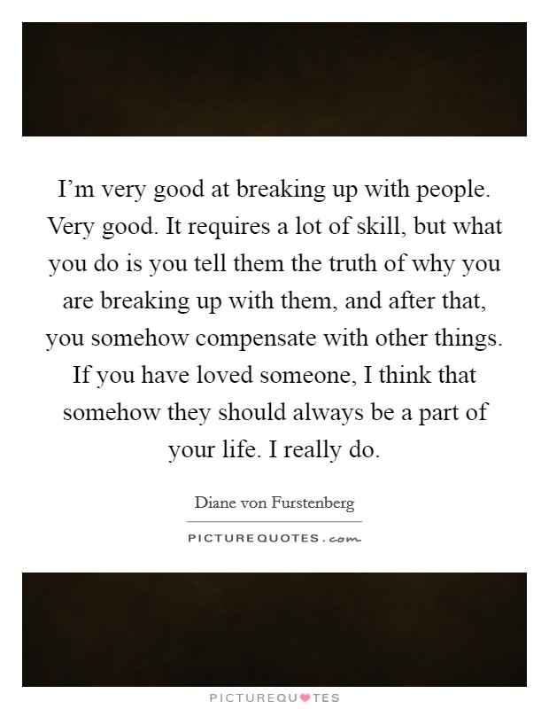 I'm very good at breaking up with people. Very good. It requires a lot of skill, but what you do is you tell them the truth of why you are breaking up with them, and after that, you somehow compensate with other things. If you have loved someone, I think that somehow they should always be a part of your life. I really do. Picture Quote #1