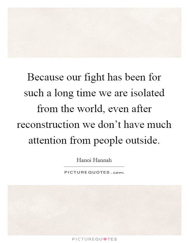 Because our fight has been for such a long time we are isolated from the world, even after reconstruction we don't have much attention from people outside. Picture Quote #1