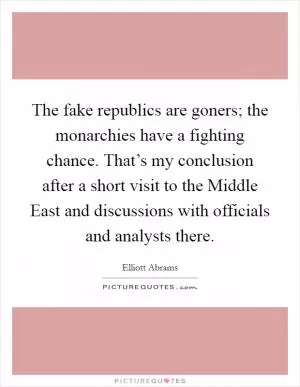 The fake republics are goners; the monarchies have a fighting chance. That’s my conclusion after a short visit to the Middle East and discussions with officials and analysts there Picture Quote #1