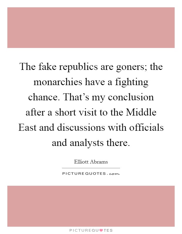 The fake republics are goners; the monarchies have a fighting chance. That's my conclusion after a short visit to the Middle East and discussions with officials and analysts there. Picture Quote #1