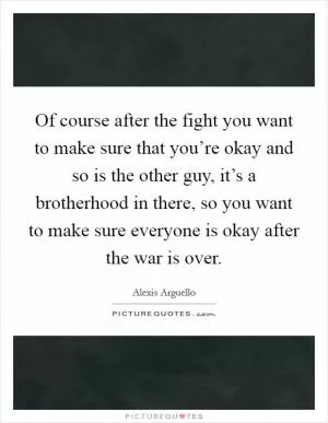 Of course after the fight you want to make sure that you’re okay and so is the other guy, it’s a brotherhood in there, so you want to make sure everyone is okay after the war is over Picture Quote #1
