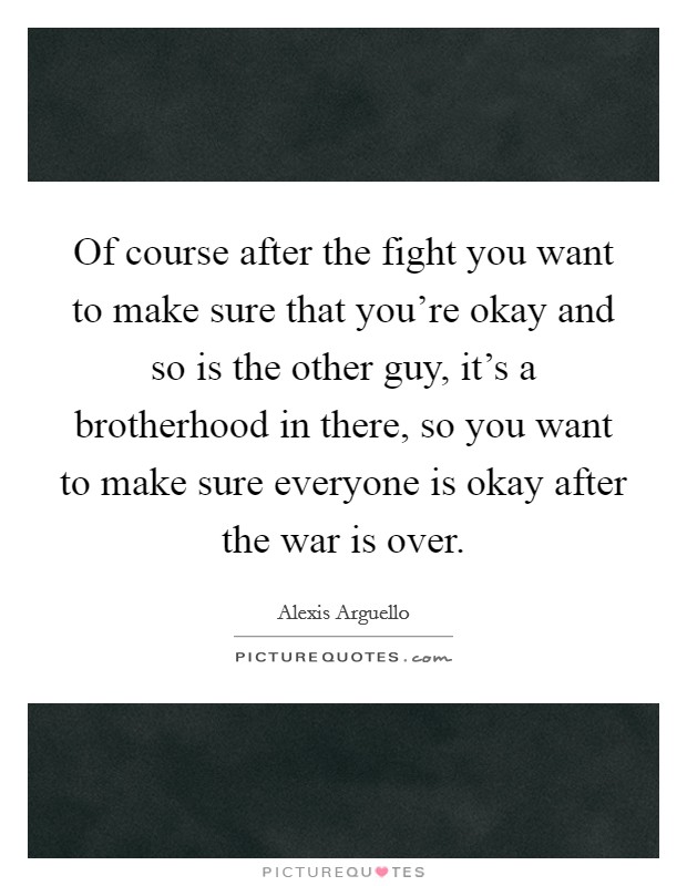 Of course after the fight you want to make sure that you're okay and so is the other guy, it's a brotherhood in there, so you want to make sure everyone is okay after the war is over. Picture Quote #1