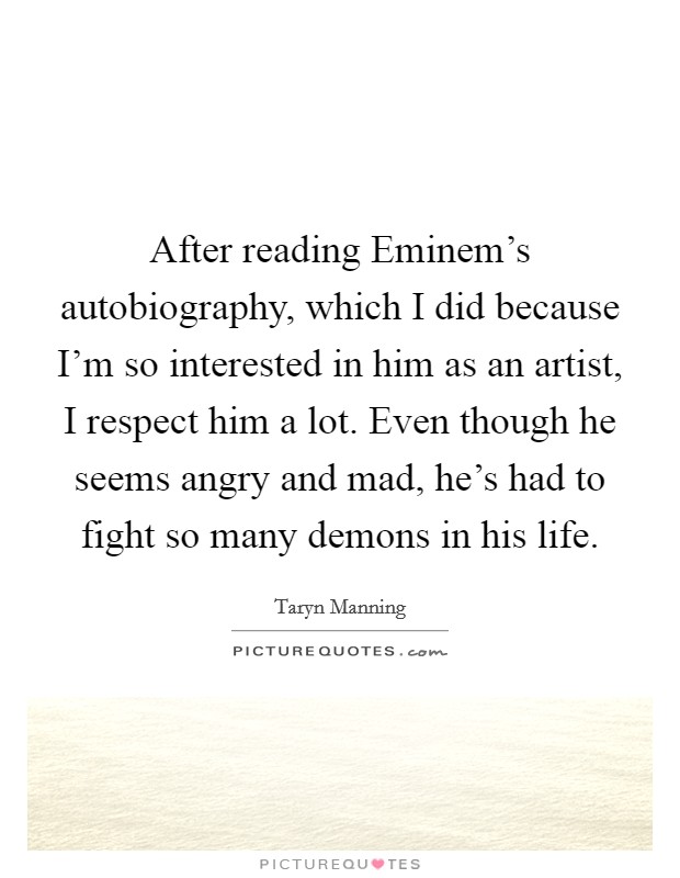 After reading Eminem's autobiography, which I did because I'm so interested in him as an artist, I respect him a lot. Even though he seems angry and mad, he's had to fight so many demons in his life. Picture Quote #1