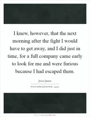 I knew, however, that the next morning after the fight I would have to get away, and I did just in time, for a full company came early to look for me and were furious because I had escaped them Picture Quote #1