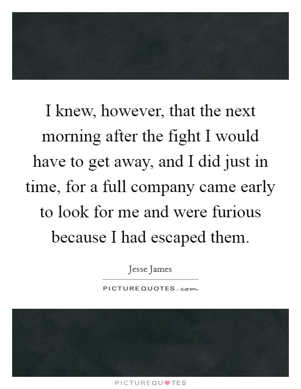 I knew, however, that the next morning after the fight I would have to get away, and I did just in time, for a full company came early to look for me and were furious because I had escaped them. Picture Quote #1