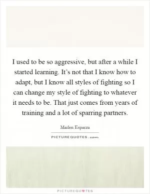 I used to be so aggressive, but after a while I started learning. It’s not that I know how to adapt, but I know all styles of fighting so I can change my style of fighting to whatever it needs to be. That just comes from years of training and a lot of sparring partners Picture Quote #1