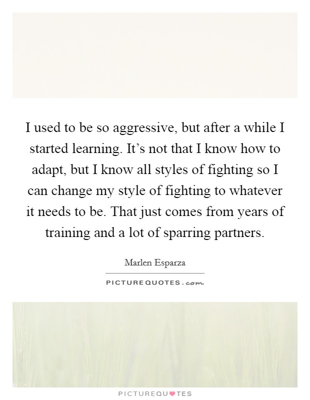 I used to be so aggressive, but after a while I started learning. It's not that I know how to adapt, but I know all styles of fighting so I can change my style of fighting to whatever it needs to be. That just comes from years of training and a lot of sparring partners. Picture Quote #1