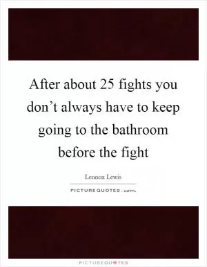 After about 25 fights you don’t always have to keep going to the bathroom before the fight Picture Quote #1
