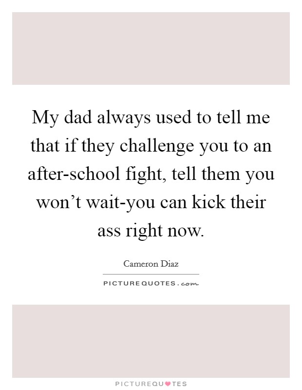 My dad always used to tell me that if they challenge you to an after-school fight, tell them you won't wait-you can kick their ass right now. Picture Quote #1