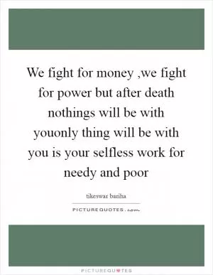 We fight for money ,we fight for power but after death nothings will be with youonly thing will be with you is your selfless work for needy and poor Picture Quote #1