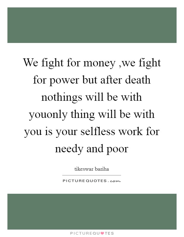 We fight for money ,we fight for power but after death nothings will be with youonly thing will be with you is your selfless work for needy and poor Picture Quote #1