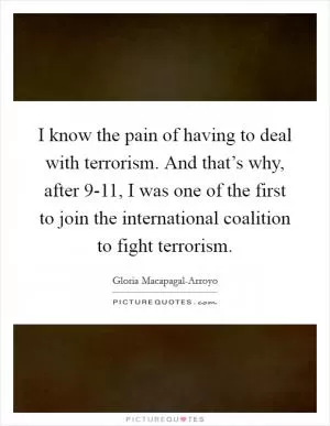 I know the pain of having to deal with terrorism. And that’s why, after 9-11, I was one of the first to join the international coalition to fight terrorism Picture Quote #1