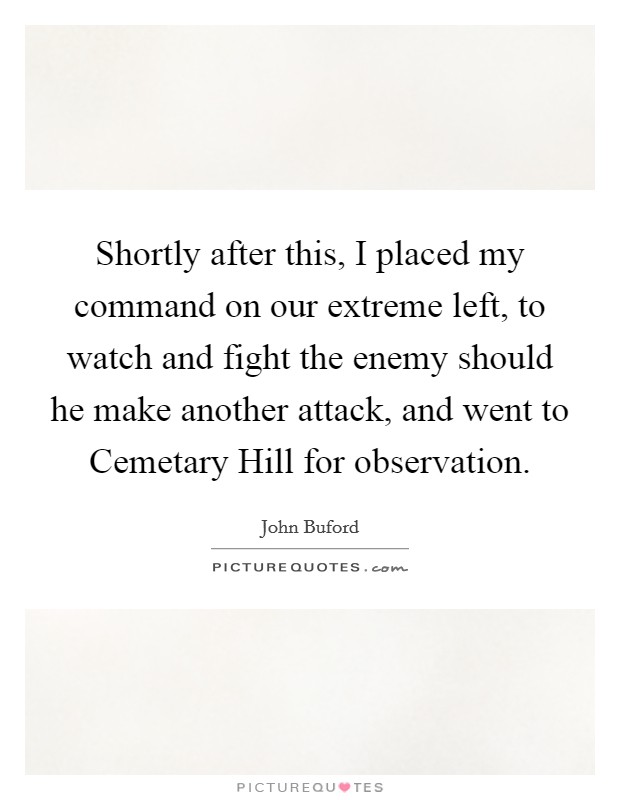 Shortly after this, I placed my command on our extreme left, to watch and fight the enemy should he make another attack, and went to Cemetary Hill for observation. Picture Quote #1