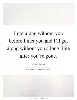 I got along without you before I met you and I’ll get along without you a long time after you’re gone Picture Quote #1