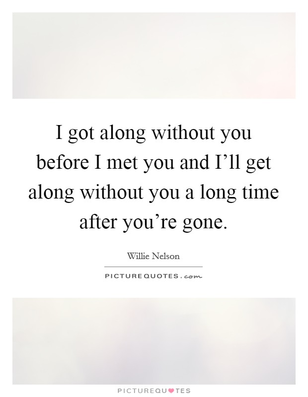 I got along without you before I met you and I'll get along without you a long time after you're gone. Picture Quote #1