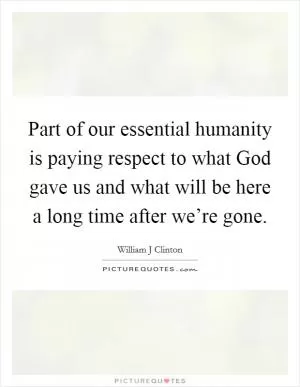 Part of our essential humanity is paying respect to what God gave us and what will be here a long time after we’re gone Picture Quote #1