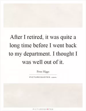 After I retired, it was quite a long time before I went back to my department. I thought I was well out of it Picture Quote #1