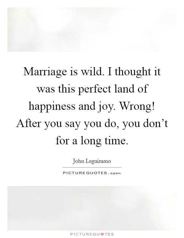Marriage is wild. I thought it was this perfect land of happiness and joy. Wrong! After you say you do, you don't for a long time. Picture Quote #1