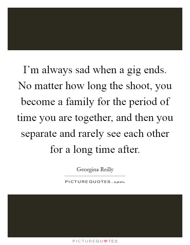 I'm always sad when a gig ends. No matter how long the shoot, you become a family for the period of time you are together, and then you separate and rarely see each other for a long time after. Picture Quote #1
