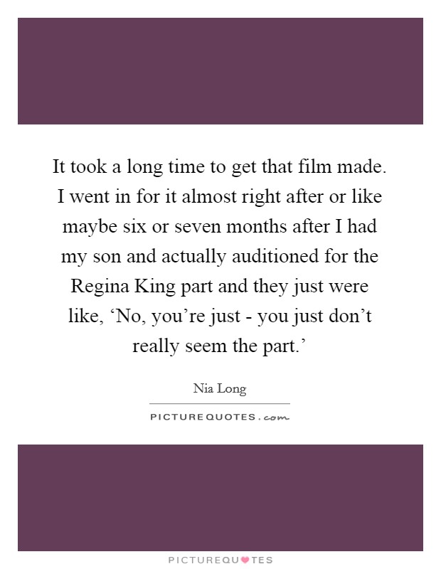 It took a long time to get that film made. I went in for it almost right after or like maybe six or seven months after I had my son and actually auditioned for the Regina King part and they just were like, ‘No, you're just - you just don't really seem the part.' Picture Quote #1