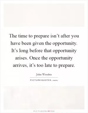 The time to prepare isn’t after you have been given the opportunity. It’s long before that opportunity arises. Once the opportunity arrives, it’s too late to prepare Picture Quote #1