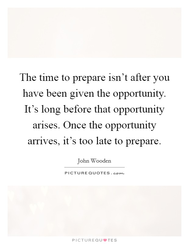 The time to prepare isn't after you have been given the opportunity. It's long before that opportunity arises. Once the opportunity arrives, it's too late to prepare. Picture Quote #1