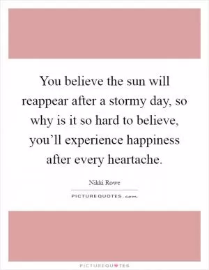 You believe the sun will reappear after a stormy day, so why is it so hard to believe, you’ll experience happiness after every heartache Picture Quote #1