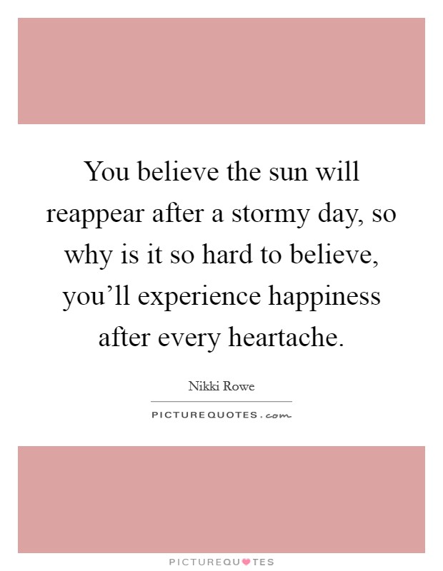 You believe the sun will reappear after a stormy day, so why is it so hard to believe, you'll experience happiness after every heartache. Picture Quote #1