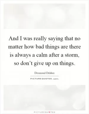 And I was really saying that no matter how bad things are there is always a calm after a storm, so don’t give up on things Picture Quote #1