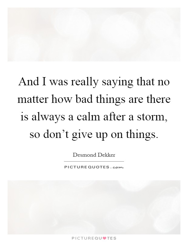 And I was really saying that no matter how bad things are there is always a calm after a storm, so don't give up on things. Picture Quote #1