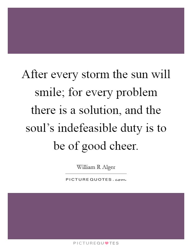 After every storm the sun will smile; for every problem there is a solution, and the soul's indefeasible duty is to be of good cheer. Picture Quote #1