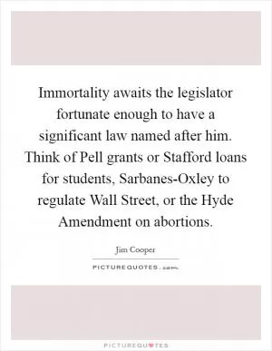 Immortality awaits the legislator fortunate enough to have a significant law named after him. Think of Pell grants or Stafford loans for students, Sarbanes-Oxley to regulate Wall Street, or the Hyde Amendment on abortions Picture Quote #1