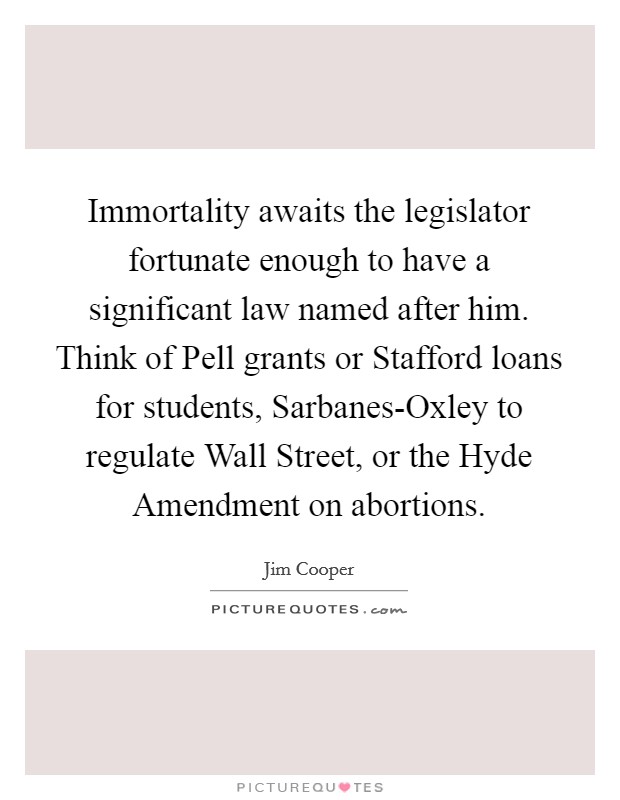 Immortality awaits the legislator fortunate enough to have a significant law named after him. Think of Pell grants or Stafford loans for students, Sarbanes-Oxley to regulate Wall Street, or the Hyde Amendment on abortions. Picture Quote #1