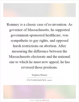 Romney is a classic case of re-invention. As governor of Massachusetts, he supported government-sponsored healthcare, was sympathetic to gay rights, and opposed harsh restrictions on abortion. After measuring the difference between the Massachusetts electorate and the national one to which he must now appeal, he has reversed those positions Picture Quote #1