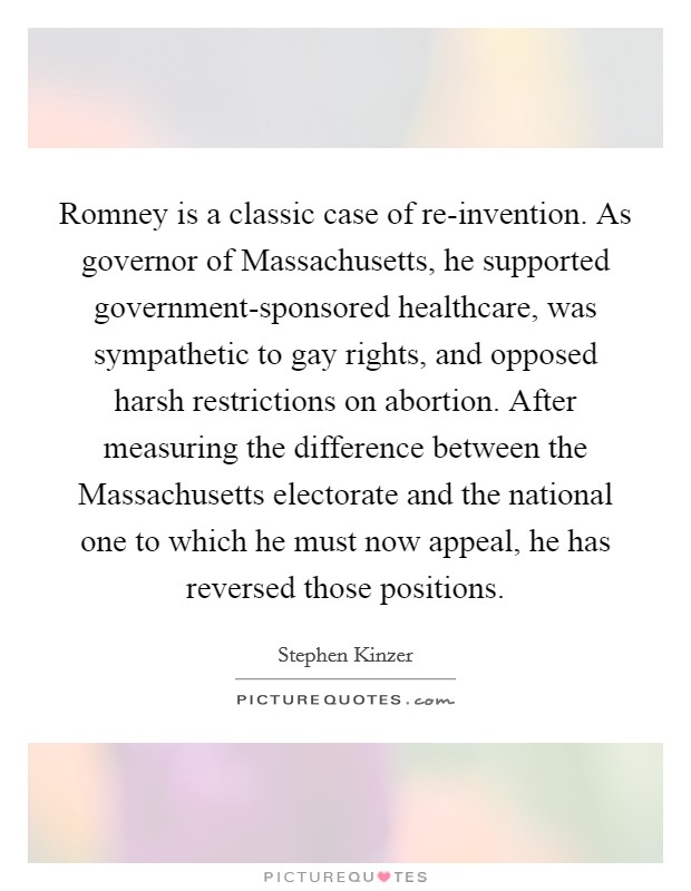 Romney is a classic case of re-invention. As governor of Massachusetts, he supported government-sponsored healthcare, was sympathetic to gay rights, and opposed harsh restrictions on abortion. After measuring the difference between the Massachusetts electorate and the national one to which he must now appeal, he has reversed those positions. Picture Quote #1