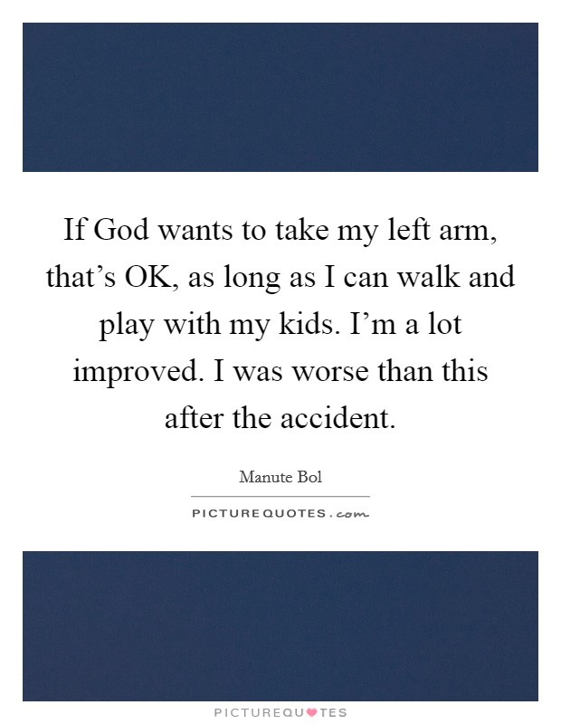 If God wants to take my left arm, that's OK, as long as I can walk and play with my kids. I'm a lot improved. I was worse than this after the accident. Picture Quote #1