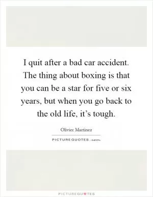 I quit after a bad car accident. The thing about boxing is that you can be a star for five or six years, but when you go back to the old life, it’s tough Picture Quote #1