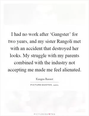 I had no work after ‘Gangster’ for two years, and my sister Rangoli met with an accident that destroyed her looks. My struggle with my parents combined with the industry not accepting me made me feel alienated Picture Quote #1