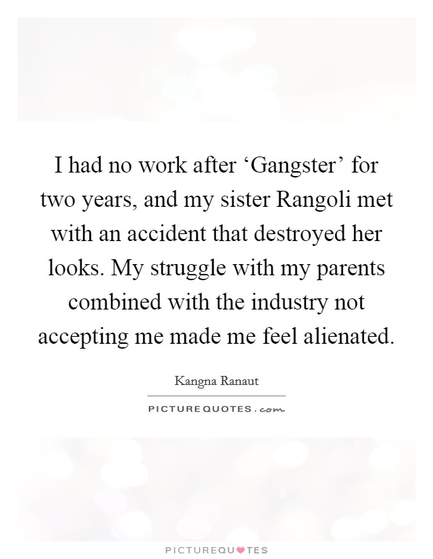 I had no work after ‘Gangster' for two years, and my sister Rangoli met with an accident that destroyed her looks. My struggle with my parents combined with the industry not accepting me made me feel alienated. Picture Quote #1