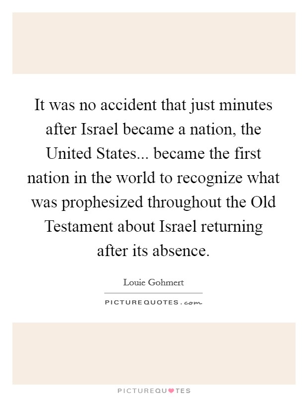 It was no accident that just minutes after Israel became a nation, the United States... became the first nation in the world to recognize what was prophesized throughout the Old Testament about Israel returning after its absence. Picture Quote #1