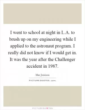 I went to school at night in L.A. to brush up on my engineering while I applied to the astronaut program. I really did not know if I would get in. It was the year after the Challenger accident in 1987 Picture Quote #1