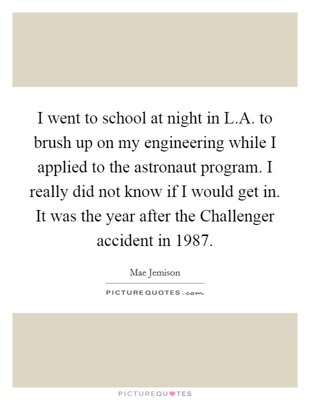 I went to school at night in L.A. to brush up on my engineering while I applied to the astronaut program. I really did not know if I would get in. It was the year after the Challenger accident in 1987. Picture Quote #1