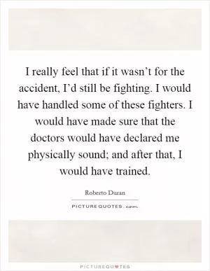 I really feel that if it wasn’t for the accident, I’d still be fighting. I would have handled some of these fighters. I would have made sure that the doctors would have declared me physically sound; and after that, I would have trained Picture Quote #1