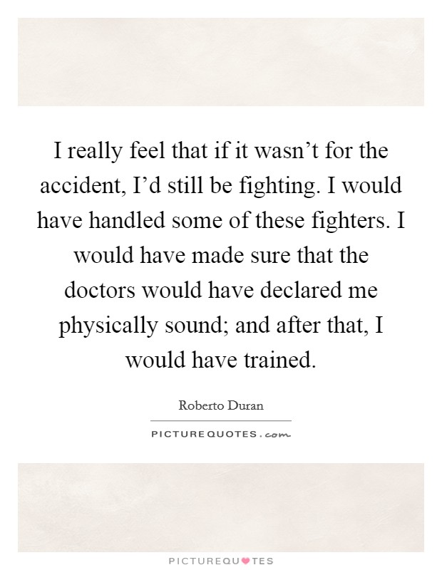 I really feel that if it wasn't for the accident, I'd still be fighting. I would have handled some of these fighters. I would have made sure that the doctors would have declared me physically sound; and after that, I would have trained. Picture Quote #1