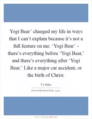 Yogi Bear’ changed my life in ways that I can’t explain because it’s not a full feature on me. ‘Yogi Bear’ - there’s everything before ‘Yogi Bear,’ and there’s everything after ‘Yogi Bear.’ Like a major car accident, or the birth of Christ Picture Quote #1