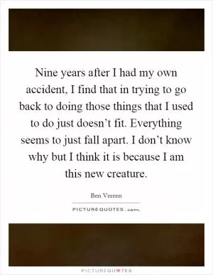 Nine years after I had my own accident, I find that in trying to go back to doing those things that I used to do just doesn’t fit. Everything seems to just fall apart. I don’t know why but I think it is because I am this new creature Picture Quote #1