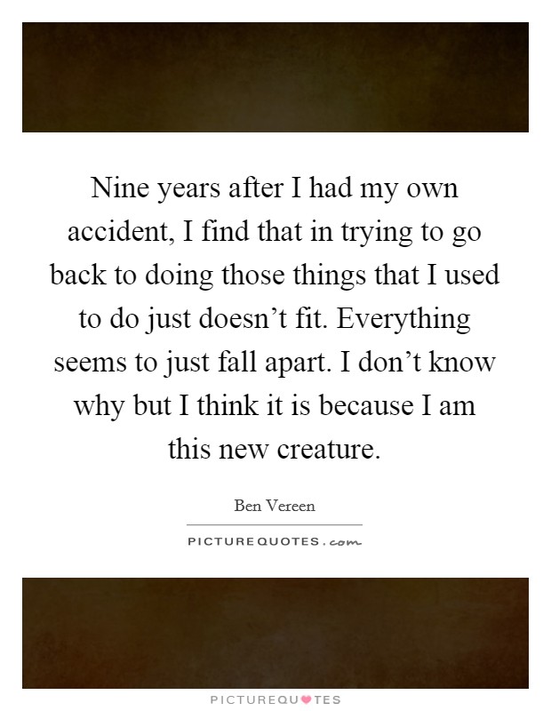 Nine years after I had my own accident, I find that in trying to go back to doing those things that I used to do just doesn't fit. Everything seems to just fall apart. I don't know why but I think it is because I am this new creature. Picture Quote #1