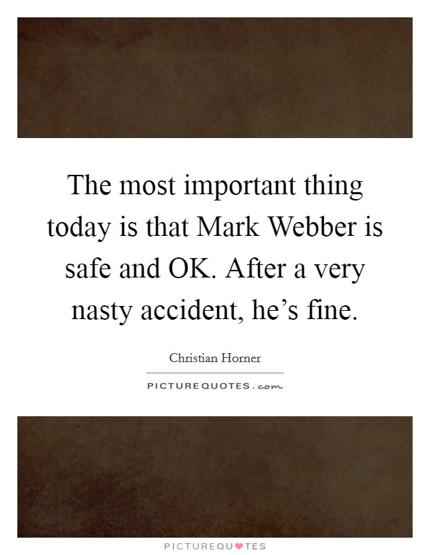 The most important thing today is that Mark Webber is safe and OK. After a very nasty accident, he's fine. Picture Quote #1