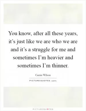 You know, after all these years, it’s just like we are who we are and it’s a struggle for me and sometimes I’m heavier and sometimes I’m thinner Picture Quote #1