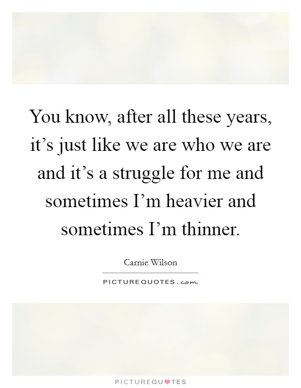 You know, after all these years, it's just like we are who we are and it's a struggle for me and sometimes I'm heavier and sometimes I'm thinner. Picture Quote #1